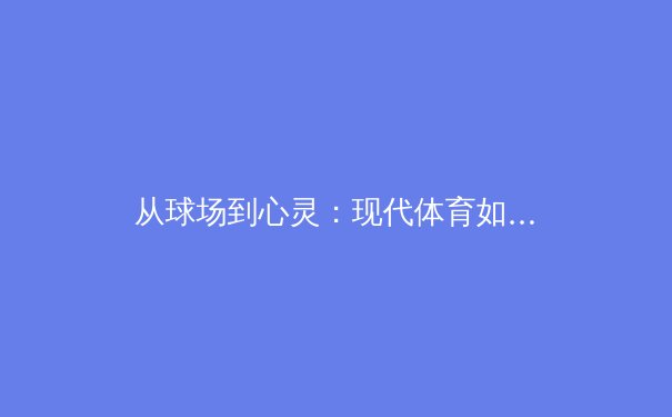 从球场到心灵：现代体育如何塑造社会凝聚力与个体韧性