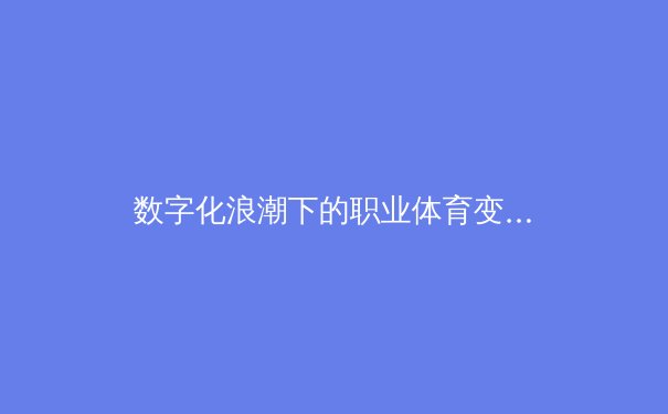 数字化浪潮下的职业体育变革：从数据驱动训练到虚拟现实观赛