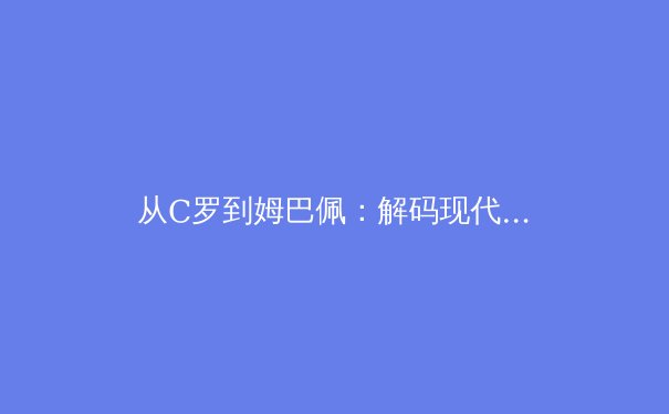 从C罗到姆巴佩：解码现代足球运动员职业寿命的科学革命 - 2