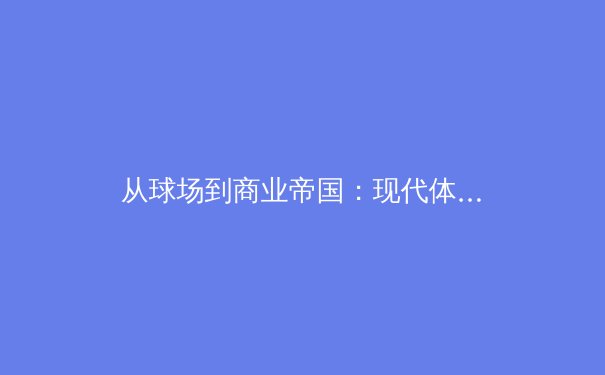 从球场到商业帝国：现代体育产业的资本博弈与未来趋势